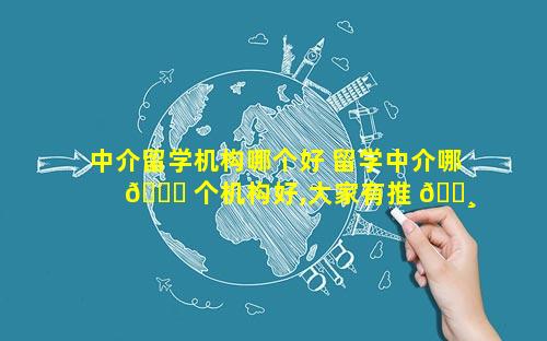 中介留学机构哪个好 留学中介哪 💐 个机构好,大家有推 🌸 荐的吗